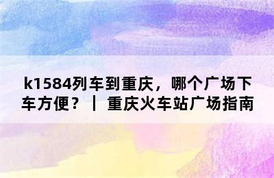 k1584列车到重庆，哪个广场下车方便？｜ 重庆火车站广场指南